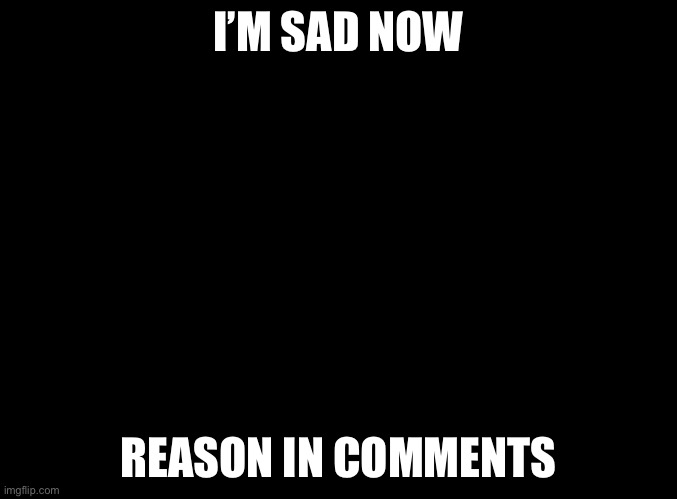 blank black | I’M SAD NOW; REASON IN COMMENTS | image tagged in blank black | made w/ Imgflip meme maker