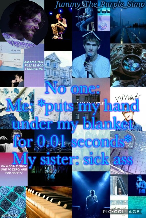 Like shut up you’re the sick ass | No one:
Me: *puts my hand under my blanket for 0.01 seconds*
My sister: sick ass | image tagged in jummy's second bo burnham temp by sayori | made w/ Imgflip meme maker