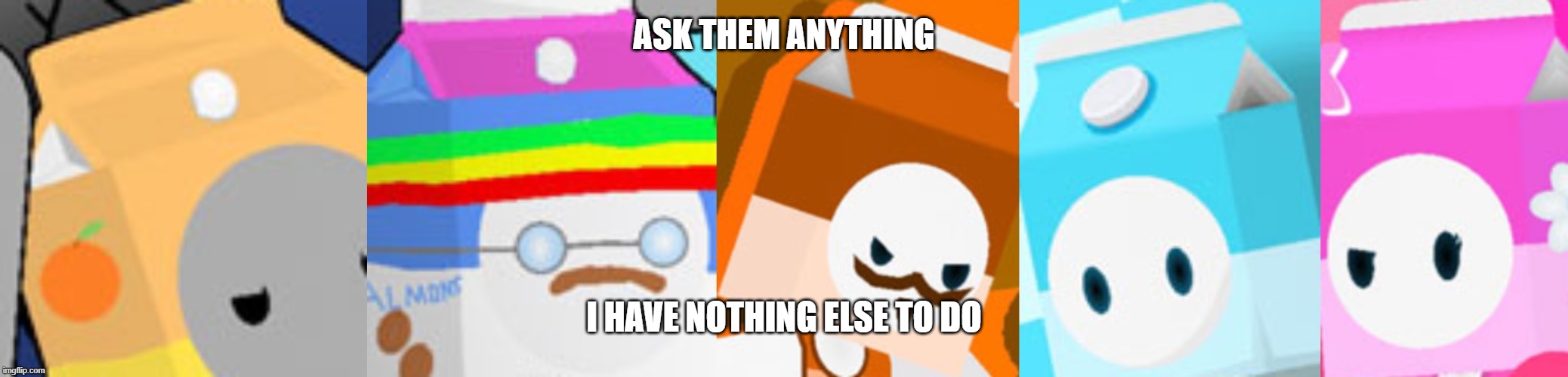 also say who you're asking something please | ASK THEM ANYTHING; I HAVE NOTHING ELSE TO DO | image tagged in the cartons | made w/ Imgflip meme maker