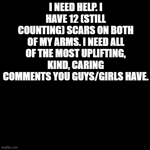 Depression. | I NEED HELP. I HAVE 12 (STILL COUNTING) SCARS ON BOTH OF MY ARMS. I NEED ALL OF THE MOST UPLIFTING, KIND, CARING COMMENTS YOU GUYS/GIRLS HAVE. | image tagged in blank black template | made w/ Imgflip meme maker