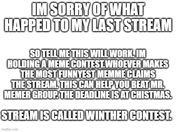 Blank White Template | IM SORRY OF WHAT HAPPED TO MY LAST STREAM; SO TELL ME THIS WILL WORK. IM HOLDING A MEME CONTEST.WHOEVER MAKES THE MOST FUNNYEST MEMME CLAIMS THE STREAM. THIS CAN HELP YOU BEAT MR. MEMER GROUP. THE DEADLINE IS AT CHISTMAS. STREAM IS CALLED WINTHER CONTEST. | image tagged in blank white template | made w/ Imgflip meme maker