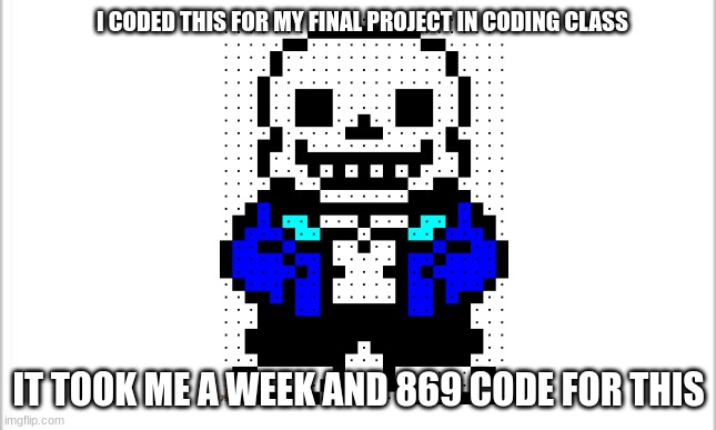white background | I CODED THIS FOR MY FINAL PROJECT IN CODING CLASS; IT TOOK ME A WEEK AND 869 CODE FOR THIS | image tagged in white background | made w/ Imgflip meme maker