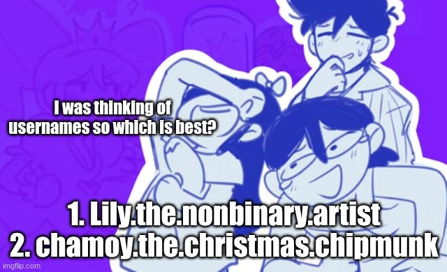 I prefer 1 but I want to hear other opinions also ok. fine. I'm logging off for 1 week | I was thinking of usernames so which is best? 1. Lily.the.nonbinary.artist
2. chamoy.the.christmas.chipmunk | image tagged in funni | made w/ Imgflip meme maker