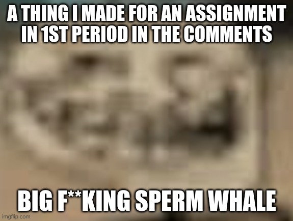 big f**king sperm whale | A THING I MADE FOR AN ASSIGNMENT IN 1ST PERIOD IN THE COMMENTS; BIG F**KING SPERM WHALE | image tagged in big fking sperm whale | made w/ Imgflip meme maker