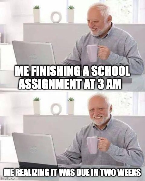 pain | ME FINISHING A SCHOOL ASSIGNMENT AT 3 AM; ME REALIZING IT WAS DUE IN TWO WEEKS | image tagged in memes,hide the pain harold | made w/ Imgflip meme maker