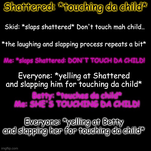 D O N ' T T O U C H M E A N D S K I D S C H I L D. | Shattered: *touching da child*; Skid: *slaps shattered* Don't touch mah child.. *the laughing and slapping process repeats a bit*; Me: *slaps Shattered: DON'T TOUCH DA CHILD! Everyone: *yelling at Shattered and slapping him for touching da child*; Betty: *touches da child*
Me: SHE'S TOUCHING DA CHILD! Everyone: *yelling at Betty and slapping her for touching da child* | image tagged in memes,blank transparent square | made w/ Imgflip meme maker