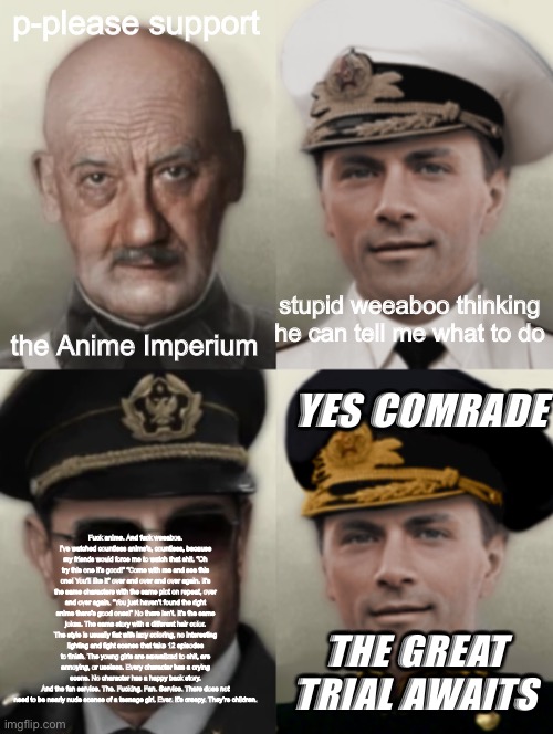 Fun fact: no one will get this reference | p-please support; stupid weeaboo thinking he can tell me what to do; the Anime Imperium; YES COMRADE; Fuck anime. And fuck weeabos.
I’ve watched countless anime’s, countless, because my friends would force me to watch that shit. “Oh try this one it’s good!” “Come with me and see this one! You’ll like it” over and over and over again. It’s the same characters with the same plot on repeat, over and over again. “You just haven’t found the right anime there’s good ones!” No there isn’t. It’s the same jokes. The same story with a different hair color.
The style is usually flat with lazy coloring, no interesting lighting and fight scenes that take 12 episodes to finish. The young girls are sexualized to shit, are annoying, or useless. Every character has a crying scene. No character has a happy back story.
And the fan service. The. Fucking. Fan. Service. There does not need to be nearly nude scenes of a teenage girl. Ever. It’s creepy. They’re children. THE GREAT TRIAL AWAITS | image tagged in e | made w/ Imgflip meme maker