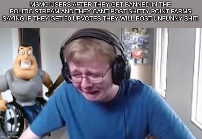 GUYS IF I GET 50 UPVOTES I WILL POST THIS IN THE POLITICTS STREAM NOT CLICKBAIT | MSMG USERS AFTER THEY GET BANNED IN THE POLITIC STREAM AND THEY CANT POST SHITTY POINT FARMS SAYING IF THEY GET 50 UPVOTES THEY WILL POST UNFUNNY SHIT: | image tagged in callmecarson crying next to joe swanson | made w/ Imgflip meme maker
