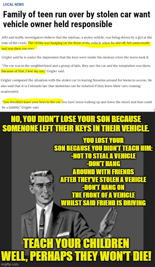 Typical liberal mentality, blame someone else for your failings. |  YOU LOST YOUR SON BECAUSE YOU DIDN'T TEACH HIM:
-NOT TO STEAL A VEHICLE
-DON'T HANG AROUND WITH FRIENDS AFTER THEY'VE STOLEN A VEHICLE
-DON'T HANG ON THE FRONT OF A VEHICLE WHILST SAID FRIEND IS DRIVING; NO, YOU DIDN'T LOSE YOUR SON BECAUSE SOMENONE LEFT THEIR KEYS IN THEIR VEHICLE. TEACH YOUR CHILDREN WELL, PERHAPS THEY WON'T DIE! | image tagged in kill yourself guy,liberals,criminals | made w/ Imgflip meme maker