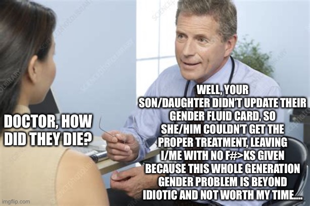 This woke generation is just one massive facepalm. | WELL, YOUR SON/DAUGHTER DIDN’T UPDATE THEIR GENDER FLUID CARD, SO SHE/HIM COULDN’T GET THE PROPER TREATMENT, LEAVING I/ME WITH NO F#>KS GIVEN BECAUSE THIS WHOLE GENERATION GENDER PROBLEM IS BEYOND IDIOTIC AND NOT WORTH MY TIME…. DOCTOR, HOW DID THEY DIE? | image tagged in memes,two genders only,science doesnt lie,woke culture is moronic | made w/ Imgflip meme maker