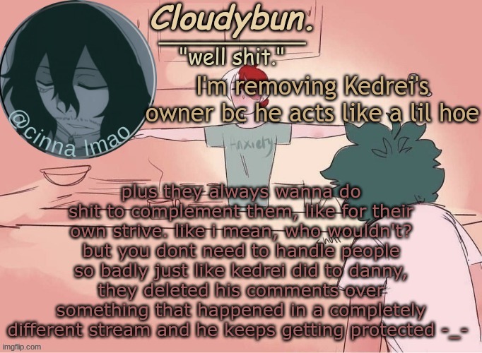 And, cloud deleting is not my fault, plus they abused Owner. | plus they always wanna do shit to complement them, like for their own strive. like i mean, who wouldn't? but you dont need to handle people so badly just like kedrei did to danny, they deleted his comments over something that happened in a completely different stream and he keeps getting protected -_-; I'm removing Kedrei's owner bc he acts like a lil hoe | image tagged in cinnas temp d | made w/ Imgflip meme maker