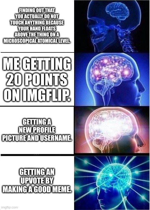 Expanding Brain Meme | FINDING OUT THAT YOU ACTUALLY DO NOT TOUCH ANYTHING BECAUSE YOUR HAND FLOATS ABOVE THE THING ON A MICROSCOPICAL ATOMICAL LEVEL. ME GETTING 20 POINTS ON IMGFLIP. GETTING A NEW PROFILE PICTURE AND USERNAME. GETTING AN UPVOTE BY MAKING A GOOD MEME. | image tagged in memes,expanding brain | made w/ Imgflip meme maker