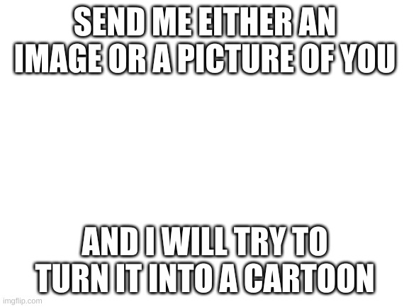 Blank White Template | SEND ME EITHER AN IMAGE OR A PICTURE OF YOU; AND I WILL TRY TO TURN IT INTO A CARTOON | image tagged in blank white template | made w/ Imgflip meme maker