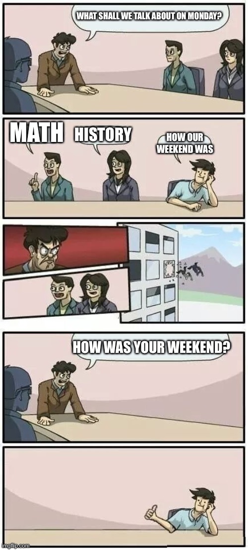 Boardroom Meeting Suggestion 2 | WHAT SHALL WE TALK ABOUT ON MONDAY? MATH HISTORY HOW OUR WEEKEND WAS HOW WAS YOUR WEEKEND? | image tagged in boardroom meeting suggestion 2 | made w/ Imgflip meme maker