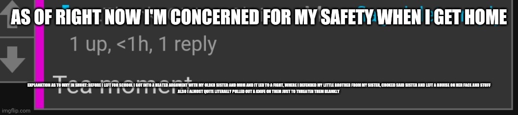 My sister said she dragged my ass shes the only one who got injured- annnnd my mom probably thinks I'm insane | AS OF RIGHT NOW I'M CONCERNED FOR MY SAFETY WHEN I GET HOME; EXPLANATION AS TO WHY IN SHORT: BEFORE I LEFT FOR SCHOOL I GOT INTO A HEATED ARGUMENT WITH MY OLDER SISTER AND MOM AND IT LED TO A FIGHT, WHERE I DEFENDED MY LITTLE BROTHER FROM MY SISTER, CHOKED SAID SISTER AND LEFT A BRUISE ON HER FACE AND STUFF
ALSO I ALMOST QUITE LITERALLY PULLED OUT A KNIFE ON THEM JUST TO THREATEN THEM BLANKLY | image tagged in tea moment | made w/ Imgflip meme maker