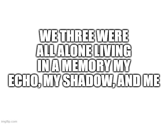 Blank White Template | WE THREE WERE ALL ALONE LIVING IN A MEMORY MY ECHO, MY SHADOW, AND ME | image tagged in blank white template | made w/ Imgflip meme maker