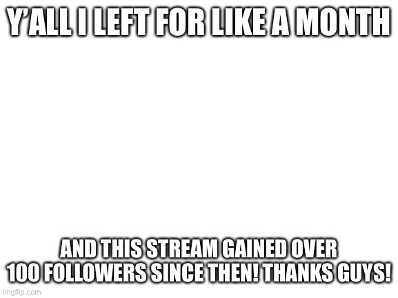 im the creator of the stream btw, even tho im not super into HP anymore, im still proud | Y’ALL I LEFT FOR LIKE A MONTH; AND THIS STREAM GAINED OVER 100 FOLLOWERS SINCE THEN! THANKS GUYS! | image tagged in blank white template | made w/ Imgflip meme maker