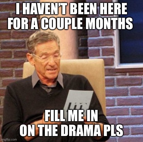 just curious if anything’s happened. last i remember was the whole transphobic jk rowling thing. | I HAVEN’T BEEN HERE FOR A COUPLE MONTHS; FILL ME IN ON THE DRAMA PLS | image tagged in memes,maury lie detector | made w/ Imgflip meme maker