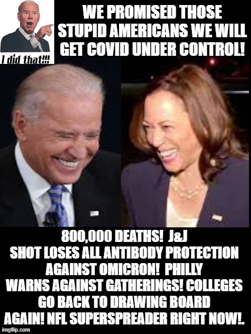 The stupidity of Biden voters believing his empty promises! |  WE PROMISED THOSE STUPID AMERICANS WE WILL GET COVID UNDER CONTROL! 800,000 DEATHS!  J&J SHOT LOSES ALL ANTIBODY PROTECTION AGAINST OMICRON!  PHILLY WARNS AGAINST GATHERINGS! COLLEGES GO BACK TO DRAWING BOARD AGAIN! NFL SUPERSPREADER RIGHT NOW!. | image tagged in stupid people,morons,idiots,sad joe biden | made w/ Imgflip meme maker