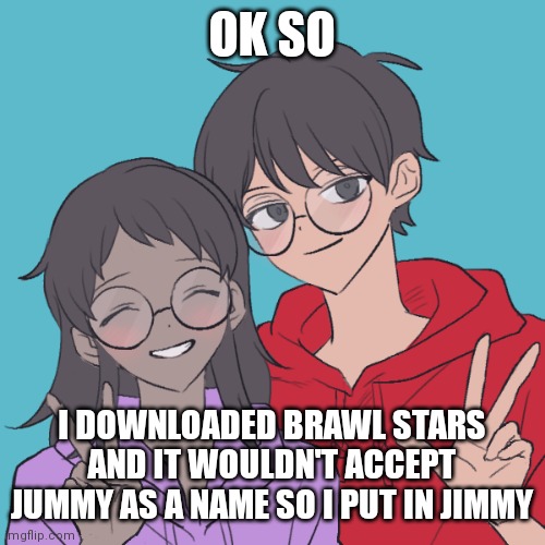 Jummy and Purple 3 | OK SO; I DOWNLOADED BRAWL STARS AND IT WOULDN'T ACCEPT JUMMY AS A NAME SO I PUT IN JIMMY | image tagged in jummy and purple 3 | made w/ Imgflip meme maker