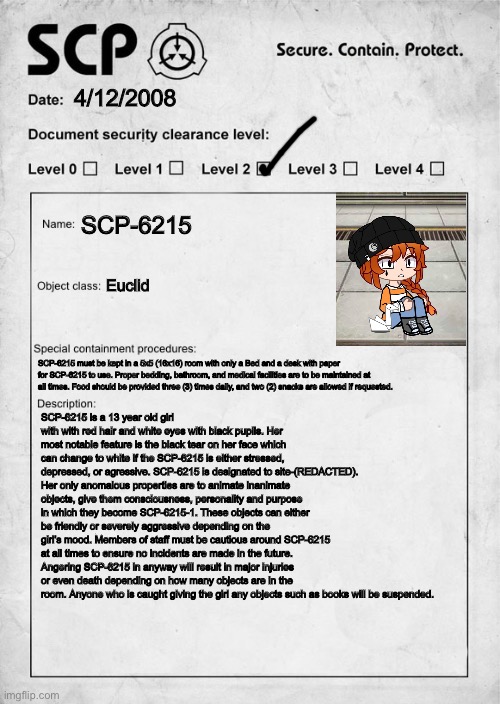 You are a researcher/guard who is in charge of taking care of SCP-6215 wdyd? | 4/12/2008; SCP-6215; Euclid; SCP-6215 must be kept in a 5x5 (16x16) room with only a Bed and a desk with paper for SCP-6215 to use. Proper bedding, bathroom, and medical facilities are to be maintained at all times. Food should be provided three (3) times daily, and two (2) snacks are allowed if requested. SCP-6215 is a 13 year old girl with with red hair and white eyes with black pupils. Her most notable feature is the black tear on her face which can change to white if the SCP-6215 is either stressed, depressed, or agressive. SCP-6215 is designated to site-(REDACTED). Her only anomalous properties are to animate inanimate objects, give them consciousness, personality and purpose in which they become SCP-6215-1. These objects can either be friendly or severely aggressive depending on the girl’s mood. Members of staff must be cautious around SCP-6215 at all times to ensure no incidents are made in the future. Angering SCP-6215 in anyway will result in major injuries or even death depending on how many objects are in the room. Anyone who is caught giving the girl any objects such as books will be suspended. | image tagged in scp document,scp | made w/ Imgflip meme maker