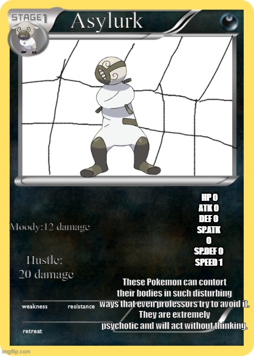 ah yes i made Again a fake mon card | Asylurk; HP	0
ATK	0
DEF	0
SP.ATK 0
SP.DEF 0
SPEED 1; Moody:12 damage; Hustle:  20 damage; These Pokemon can contort their bodies in such disturbing ways that even professors try to avoid it.
They are extremely psychotic and will act without thinking. | image tagged in pokemon card | made w/ Imgflip meme maker