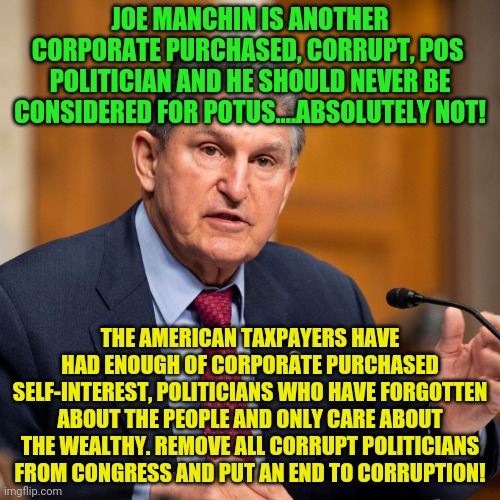 Joe Manchin | JOE MANCHIN IS ANOTHER CORPORATE PURCHASED, CORRUPT, POS  POLITICIAN AND HE SHOULD NEVER BE CONSIDERED FOR POTUS....ABSOLUTELY NOT! THE AMERICAN TAXPAYERS HAVE HAD ENOUGH OF CORPORATE PURCHASED SELF-INTEREST, POLITICIANS WHO HAVE FORGOTTEN ABOUT THE PEOPLE AND ONLY CARE ABOUT THE WEALTHY. REMOVE ALL CORRUPT POLITICIANS FROM CONGRESS AND PUT AN END TO CORRUPTION! | image tagged in joe manchin | made w/ Imgflip meme maker
