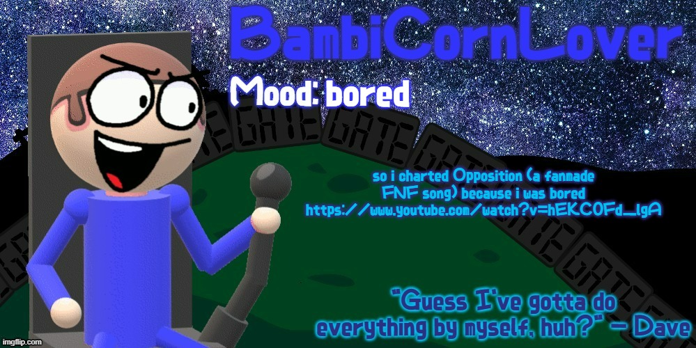 https://www.youtube.com/watch?v=hEKC0Fd_lgA | bored; so i charted Opposition (a fanmade FNF song) because i was bored
https://www.youtube.com/watch?v=hEKC0Fd_lgA | image tagged in bambi's dave temp | made w/ Imgflip meme maker