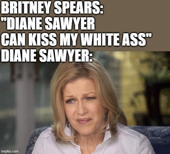 Diane Sawyer Reacts To Britney Spears | BRITNEY SPEARS: "DIANE SAWYER CAN KISS MY WHITE ASS"
DIANE SAWYER: | image tagged in diane sawyer,britney spears,kiss my ass,funny,funny memes,memes | made w/ Imgflip meme maker