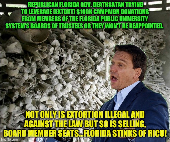 DeathSantis | REPUBLICAN FLORIDA GOV. DEATHSATAN TRYING TO LEVERAGE (EXTORT) $100K CAMPAIGN DONATIONS FROM MEMBERS OF THE FLORIDA PUBLIC UNIVERSITY SYSTEM'S BOARDS OF TRUSTEES OR THEY WON'T BE REAPPOINTED. NOT ONLY IS EXTORTION ILLEGAL AND AGAINST THE LAW BUT SO IS SELLING, BOARD MEMBER SEATS...FLORIDA STINKS OF RICO! | image tagged in deathsantis | made w/ Imgflip meme maker