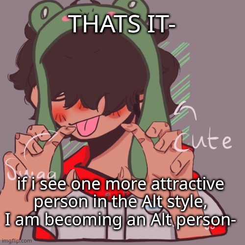 The only shitty thing is my school has uniforms ._. | THATS IT-; if i see one more attractive person in the Alt style, I am becoming an Alt person- | image tagged in remaking an old pisscrew go brrrr | made w/ Imgflip meme maker