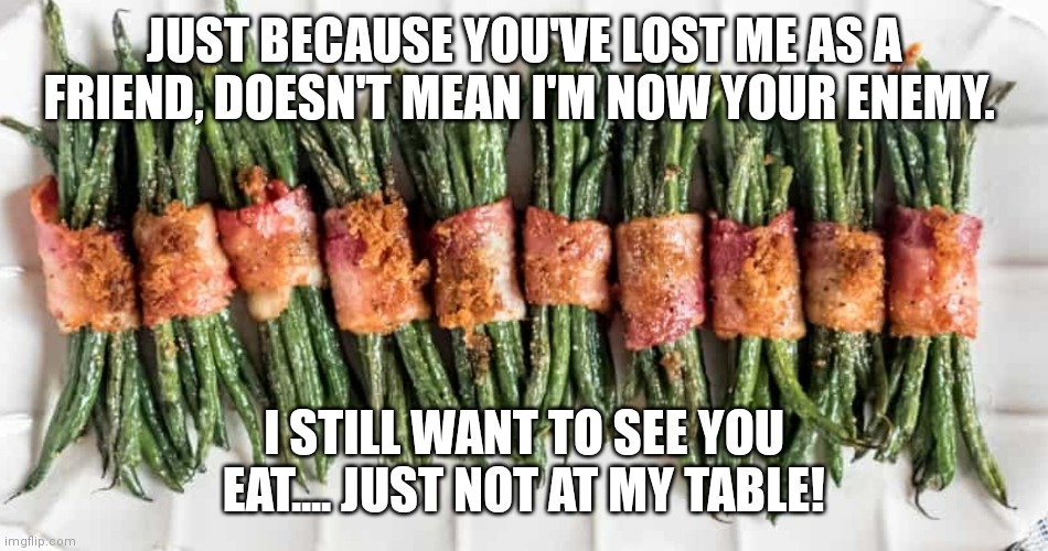 Not your enemy | JUST BECAUSE YOU'VE LOST ME AS A FRIEND, DOESN'T MEAN I'M NOW YOUR ENEMY. I STILL WANT TO SEE YOU EAT.... JUST NOT AT MY TABLE! | image tagged in memes | made w/ Imgflip meme maker