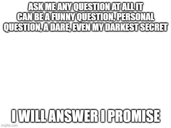 ask me any question and i will answer | ASK ME ANY QUESTION AT ALL IT CAN BE A FUNNY QUESTION, PERSONAL QUESTION, A DARE, EVEN MY DARKEST SECRET; I WILL ANSWER I PROMISE | image tagged in blank white template,i like ya cut g,ask,me,anything | made w/ Imgflip meme maker