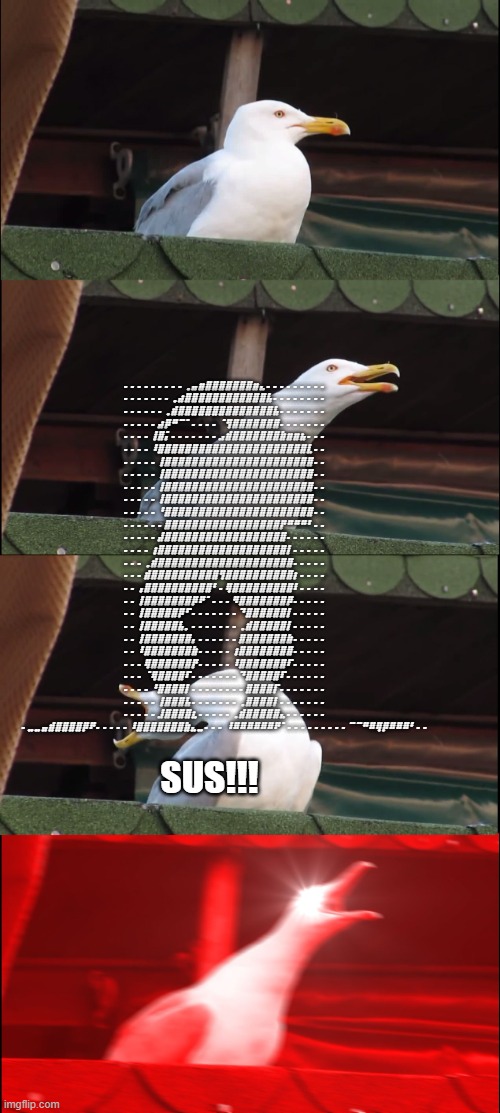 Inhaling Seagull Meme | ⠄⠄⠄⠄⠄⠄⠄⠄⠄⢀⣤⣶⣿⣿⣿⣿⣿⣿⣿⣶⣄⠄⠄⠄⠄⠄⠄⠄⠄⠄ ⠄⠄⠄⠄⠄⠄⠄⢀⣴⣿⣿⣿⣿⣿⣿⣿⣿⣿⣿⣿⣿⣧⠄⠄⠄⠄⠄⠄⠄⠄ ⠄⠄⠄⠄⠄⠄⢀⣾⣿⣿⣿⣿⣿⣿⣿⣿⣿⣿⣿⣿⣿⣿⣧⠄⠄⠄⠄⠄⠄⠄ ⠄⠄⠄⠄⠄⣴⡿⠛⠉⠁⠄⠄⠄⠄⠈⢻⣿⣿⣿⣿⣿⣿⣿⠄⠄⠄⠄⠄⠄⠄ ⠄⠄⠄⠄⢸⣿⡅⠄⠄⠄⠄⠄⠄⠄⣠⣾⣿⣿⣿⣿⣿⣿⣿⣷⣶⣶⣦⠄⠄⠄ ⠄⠄⠄⠄⠸⣿⣿⣿⣿⣿⣿⣿⣿⣿⣿⣿⣿⣿⣿⣿⣿⣿⣿⣿⣿⣿⣿⣇⠄⠄ ⠄⠄⠄⠄⠄⢸⣿⣿⣿⣿⣿⣿⣿⣿⣿⣿⣿⣿⣿⣿⣿⣿⣿⣿⣿⣿⣿⣿⠄⠄ ⠄⠄⠄⠄⠄⢸⣿⣿⣿⣿⣿⣿⣿⣿⣿⣿⣿⣿⣿⣿⣿⣿⣿⣿⣿⣿⣿⣿⠄⠄ ⠄⠄⠄⠄⠄⢸⣿⣿⣿⣿⣿⣿⣿⣿⣿⣿⣿⣿⣿⣿⣿⣿⣿⣿⣿⣿⣿⣿⠄⠄ ⠄⠄⠄⠄⠄⢸⣿⣿⣿⣿⣿⣿⣿⣿⣿⣿⣿⣿⣿⣿⣿⣿⣿⣿⣿⣿⣿⣿⠄⠄ ⠄⠄⠄⠄⠄⠘⣿⣿⣿⣿⣿⣿⣿⣿⣿⣿⣿⣿⣿⣿⣿⣿⣿⣿⣿⣿⣿⣿⠄⠄ ⠄⠄⠄⠄⠄⠄⣿⣿⣿⣿⣿⣿⣿⣿⣿⣿⣿⣿⣿⣿⣿⣿⣿⡟⠛⠛⠛⠃⠄⠄ ⠄⠄⠄⠄⠄⣼⣿⣿⣿⣿⣿⣿⣿⣿⣿⣿⣿⣿⣿⣿⣿⣿⣿⣿⠄⠄⠄⠄⠄⠄ ⠄⠄⠄⠄⢰⣿⣿⣿⣿⣿⣿⣿⣿⣿⣿⣿⣿⣿⣿⣿⣿⣿⣿⣿⡇⠄⠄⠄⠄⠄ ⠄⠄⠄⢀⣾⣿⣿⣿⣿⣿⣿⣿⣿⣿⣿⣿⣿⣿⣿⣿⣿⣿⣿⣿⣿⠄⠄⠄⠄⠄ ⠄⠄⠄⣾⣿⣿⣿⣿⣿⣿⣿⣿⣿⣿⢻⣿⣿⣿⣿⣿⣿⣿⣿⣿⣿⡆⠄⠄⠄⠄ ⠄⠄⢠⣿⣿⣿⣿⣿⣿⣿⣿⣿⣿⠃⠄⢿⣿⣿⣿⣿⣿⣿⣿⣿⣿⠇⠄⠄⠄⠄ ⠄⠄⢸⣿⣿⣿⣿⣿⣿⣿⡿⠟⠁⠄⠄⠄⠻⣿⣿⣿⣿⣿⣿⣿⡿⠄⠄⠄⠄⠄ ⠄⠄⢸⣿⣿⣿⣿⣿⡿⠋⠄⠄⠄⠄⠄⠄⠄⠙⣿⣿⣿⣿⣿⣿⡇⠄⠄⠄⠄⠄ ⠄⠄⢸⣿⣿⣿⣿⣿⣧⡀⠄⠄⠄⠄⠄⠄⠄⢀⣾⣿⣿⣿⣿⣿⡇⠄⠄⠄⠄⠄ ⠄⠄⢸⣿⣿⣿⣿⣿⣿⣿⡄⠄⠄⠄⠄⠄⠄⣿⣿⣿⣿⣿⣿⣿⣷⠄⠄⠄⠄⠄ ⠄⠄⠸⣿⣿⣿⣿⣿⣿⣿⣷⠄⠄⠄⠄⠄⢰⣿⣿⣿⣿⣿⣿⣿⣿⠄⠄⠄⠄⠄ ⠄⠄⠄⢿⣿⣿⣿⣿⣿⣿⡟⠄⠄⠄⠄⠄⠸⣿⣿⣿⣿⣿⣿⣿⠏⠄⠄⠄⠄⠄ ⠄⠄⠄⠈⢿⣿⣿⣿⣿⠏⠄⠄⠄⠄⠄⠄⠄⠙⣿⣿⣿⣿⣿⠏⠄⠄⠄⠄⠄⠄ ⠄⠄⠄⠄⠘⣿⣿⣿⣿⡇⠄⠄⠄⠄⠄⠄⠄⠄⣿⣿⣿⣿⡏⠄⠄⠄⠄⠄⠄⠄ ⠄⠄⠄⠄⠄⢸⣿⣿⣿⣧⠄⠄⠄⠄⠄⠄⠄⢀⣿⣿⣿⣿⡇⠄⠄⠄⠄⠄⠄⠄ ⠄⠄⠄⠄⠄⣸⣿⣿⣿⣿⣆⠄⠄⠄⠄⠄⢀⣾⣿⣿⣿⣿⣿⣄⠄⠄⠄⠄⠄⠄ ⠄⣀⣀⣤⣾⣿⣿⣿⣿⡿⠟⠄⠄⠄⠄⠄⠸⣿⣿⣿⣿⣿⣿⣿⣷⣄⣀⠄⠄⠄ ⠸⠿⠿⠿⠿⠿⠿⠟⠁⠄⠄⠄⠄⠄⠄⠄⠄⠄⠉⠉⠛⠿⢿⡿⠿⠿⠿⠃⠄⠄; SUS!!! | image tagged in memes,inhaling seagull | made w/ Imgflip meme maker