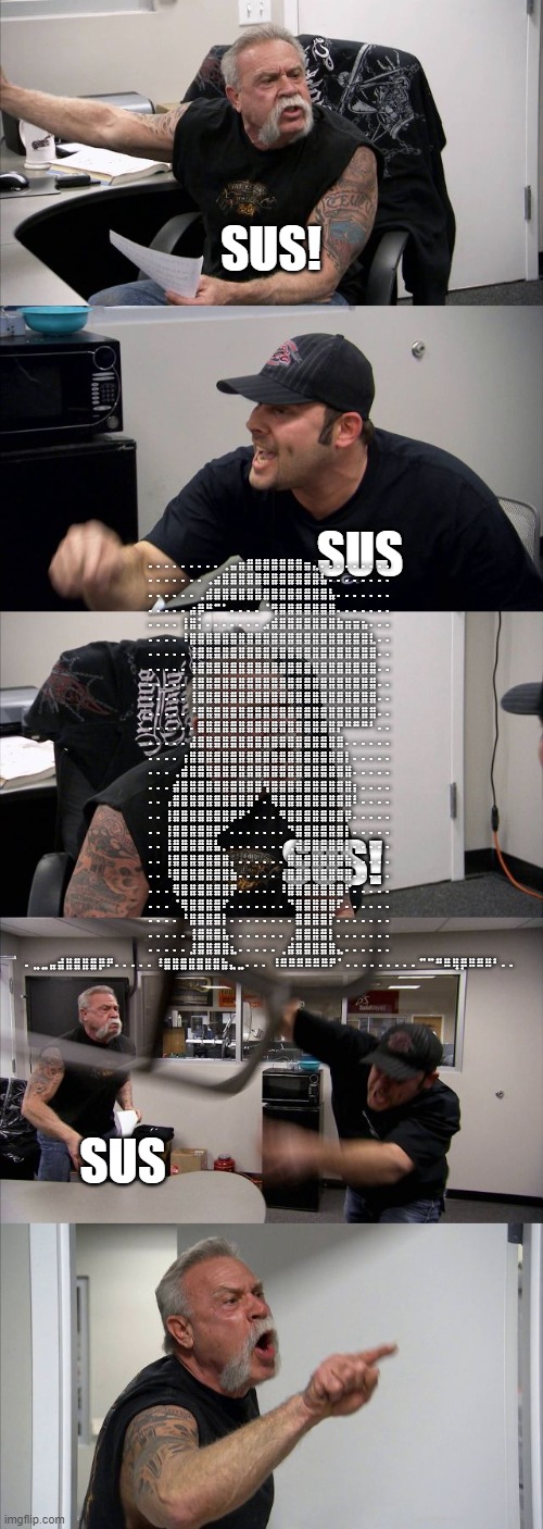 American Chopper Argument | ⠄⠄⠄⠄⠄⠄⠄⠄⠄⢀⣤⣶⣿⣿⣿⣿⣿⣿⣿⣶⣄⠄⠄⠄⠄⠄⠄⠄⠄⠄ ⠄⠄⠄⠄⠄⠄⠄⢀⣴⣿⣿⣿⣿⣿⣿⣿⣿⣿⣿⣿⣿⣧⠄⠄⠄⠄⠄⠄⠄⠄ ⠄⠄⠄⠄⠄⠄⢀⣾⣿⣿⣿⣿⣿⣿⣿⣿⣿⣿⣿⣿⣿⣿⣧⠄⠄⠄⠄⠄⠄⠄ ⠄⠄⠄⠄⠄⣴⡿⠛⠉⠁⠄⠄⠄⠄⠈⢻⣿⣿⣿⣿⣿⣿⣿⠄⠄⠄⠄⠄⠄⠄ ⠄⠄⠄⠄⢸⣿⡅⠄⠄⠄⠄⠄⠄⠄⣠⣾⣿⣿⣿⣿⣿⣿⣿⣷⣶⣶⣦⠄⠄⠄ ⠄⠄⠄⠄⠸⣿⣿⣿⣿⣿⣿⣿⣿⣿⣿⣿⣿⣿⣿⣿⣿⣿⣿⣿⣿⣿⣿⣇⠄⠄ ⠄⠄⠄⠄⠄⢸⣿⣿⣿⣿⣿⣿⣿⣿⣿⣿⣿⣿⣿⣿⣿⣿⣿⣿⣿⣿⣿⣿⠄⠄ ⠄⠄⠄⠄⠄⢸⣿⣿⣿⣿⣿⣿⣿⣿⣿⣿⣿⣿⣿⣿⣿⣿⣿⣿⣿⣿⣿⣿⠄⠄ ⠄⠄⠄⠄⠄⢸⣿⣿⣿⣿⣿⣿⣿⣿⣿⣿⣿⣿⣿⣿⣿⣿⣿⣿⣿⣿⣿⣿⠄⠄ ⠄⠄⠄⠄⠄⢸⣿⣿⣿⣿⣿⣿⣿⣿⣿⣿⣿⣿⣿⣿⣿⣿⣿⣿⣿⣿⣿⣿⠄⠄ ⠄⠄⠄⠄⠄⠘⣿⣿⣿⣿⣿⣿⣿⣿⣿⣿⣿⣿⣿⣿⣿⣿⣿⣿⣿⣿⣿⣿⠄⠄ ⠄⠄⠄⠄⠄⠄⣿⣿⣿⣿⣿⣿⣿⣿⣿⣿⣿⣿⣿⣿⣿⣿⣿⡟⠛⠛⠛⠃⠄⠄ ⠄⠄⠄⠄⠄⣼⣿⣿⣿⣿⣿⣿⣿⣿⣿⣿⣿⣿⣿⣿⣿⣿⣿⣿⠄⠄⠄⠄⠄⠄ ⠄⠄⠄⠄⢰⣿⣿⣿⣿⣿⣿⣿⣿⣿⣿⣿⣿⣿⣿⣿⣿⣿⣿⣿⡇⠄⠄⠄⠄⠄ ⠄⠄⠄⢀⣾⣿⣿⣿⣿⣿⣿⣿⣿⣿⣿⣿⣿⣿⣿⣿⣿⣿⣿⣿⣿⠄⠄⠄⠄⠄ ⠄⠄⠄⣾⣿⣿⣿⣿⣿⣿⣿⣿⣿⣿⢻⣿⣿⣿⣿⣿⣿⣿⣿⣿⣿⡆⠄⠄⠄⠄ ⠄⠄⢠⣿⣿⣿⣿⣿⣿⣿⣿⣿⣿⠃⠄⢿⣿⣿⣿⣿⣿⣿⣿⣿⣿⠇⠄⠄⠄⠄ ⠄⠄⢸⣿⣿⣿⣿⣿⣿⣿⡿⠟⠁⠄⠄⠄⠻⣿⣿⣿⣿⣿⣿⣿⡿⠄⠄⠄⠄⠄ ⠄⠄⢸⣿⣿⣿⣿⣿⡿⠋⠄⠄⠄⠄⠄⠄⠄⠙⣿⣿⣿⣿⣿⣿⡇⠄⠄⠄⠄⠄ ⠄⠄⢸⣿⣿⣿⣿⣿⣧⡀⠄⠄⠄⠄⠄⠄⠄⢀⣾⣿⣿⣿⣿⣿⡇⠄⠄⠄⠄⠄ ⠄⠄⢸⣿⣿⣿⣿⣿⣿⣿⡄⠄⠄⠄⠄⠄⠄⣿⣿⣿⣿⣿⣿⣿⣷⠄⠄⠄⠄⠄ ⠄⠄⠸⣿⣿⣿⣿⣿⣿⣿⣷⠄⠄⠄⠄⠄⢰⣿⣿⣿⣿⣿⣿⣿⣿⠄⠄⠄⠄⠄ ⠄⠄⠄⢿⣿⣿⣿⣿⣿⣿⡟⠄⠄⠄⠄⠄⠸⣿⣿⣿⣿⣿⣿⣿⠏⠄⠄⠄⠄⠄ ⠄⠄⠄⠈⢿⣿⣿⣿⣿⠏⠄⠄⠄⠄⠄⠄⠄⠙⣿⣿⣿⣿⣿⠏⠄⠄⠄⠄⠄⠄ ⠄⠄⠄⠄⠘⣿⣿⣿⣿⡇⠄⠄⠄⠄⠄⠄⠄⠄⣿⣿⣿⣿⡏⠄⠄⠄⠄⠄⠄⠄ ⠄⠄⠄⠄⠄⢸⣿⣿⣿⣧⠄⠄⠄⠄⠄⠄⠄⢀⣿⣿⣿⣿⡇⠄⠄⠄⠄⠄⠄⠄ ⠄⠄⠄⠄⠄⣸⣿⣿⣿⣿⣆⠄⠄⠄⠄⠄⢀⣾⣿⣿⣿⣿⣿⣄⠄⠄⠄⠄⠄⠄ ⠄⣀⣀⣤⣾⣿⣿⣿⣿⡿⠟⠄⠄⠄⠄⠄⠸⣿⣿⣿⣿⣿⣿⣿⣷⣄⣀⠄⠄⠄ ⠸⠿⠿⠿⠿⠿⠿⠟⠁⠄⠄⠄⠄⠄⠄⠄⠄⠄⠉⠉⠛⠿⢿⡿⠿⠿⠿⠃⠄⠄; SUS! SUS; SUS! SUS | image tagged in memes,american chopper argument | made w/ Imgflip meme maker