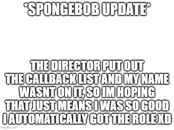 Im low-key terrified tho | *SPONGEBOB UPDATE*; THE DIRECTOR PUT OUT THE CALLBACK LIST AND MY NAME WASNT ON IT, SO IM HOPING THAT JUST MEANS I WAS SO GOOD I AUTOMATICALLY GOT THE ROLE XD | image tagged in blank white template | made w/ Imgflip meme maker