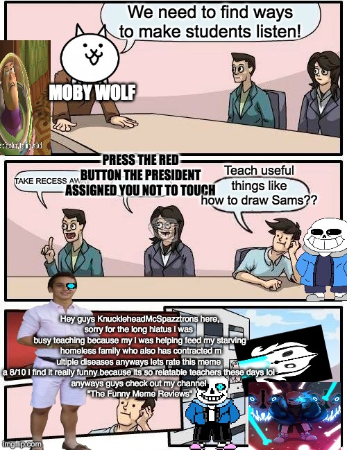 Why cant schools be like this!?!? | We need to find ways to make students listen! MOBY WOLF; PRESS THE RED BUTTON THE PRESIDENT ASSIGNED YOU NOT TO TOUCH; Teach useful things like how to draw Sams?? TAKE RECESS AWAY; Hey guys KnuckleheadMcSpazztrons here,

sorry for the long hiatus i was 
busy teaching because my i was helping feed my starving
 homeless family who also has contracted m
ultiple diseases anyways lets rate this meme 
a 8/10 i find it really funny because its so relatable teachers these days lol 
anyways guys check out my channel 
"The Funny Meme Reviews" | image tagged in memes,boardroom meeting suggestion,funny,satire,undertale | made w/ Imgflip meme maker