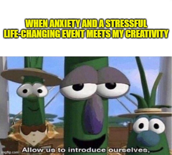 Veggie Tales | WHEN ANXIETY AND A STRESSFUL LIFE-CHANGING EVENT MEETS MY CREATIVITY | image tagged in veggie tales | made w/ Imgflip meme maker