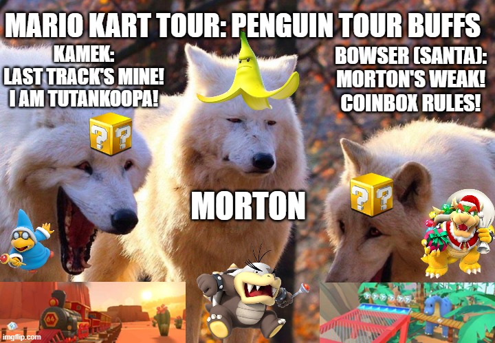 Mario Kart Tour: Morton's Demise Due to Coinbox Drivers | MARIO KART TOUR: PENGUIN TOUR BUFFS; BOWSER (SANTA):
MORTON'S WEAK!
COINBOX RULES! KAMEK:
LAST TRACK'S MINE!
I AM TUTANKOOPA! MORTON | image tagged in 2/3 wolves laugh,mario kart,bowser,banana,bully,bullying | made w/ Imgflip meme maker