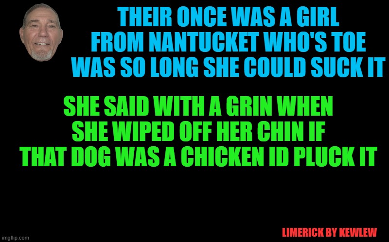 A Limerick by kewlew | THEIR ONCE WAS A GIRL FROM NANTUCKET WHO'S TOE WAS SO LONG SHE COULD SUCK IT; SHE SAID WITH A GRIN WHEN SHE WIPED OFF HER CHIN IF THAT DOG WAS A CHICKEN ID PLUCK IT; LIMERICK BY KEWLEW | image tagged in black screen,limerick,kewlew | made w/ Imgflip meme maker