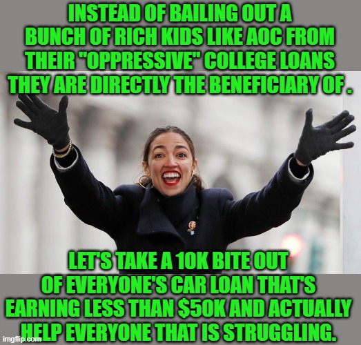 I want to thank you on behalf of AOC's housekeeper | INSTEAD OF BAILING OUT A BUNCH OF RICH KIDS LIKE AOC FROM THEIR "OPPRESSIVE" COLLEGE LOANS THEY ARE DIRECTLY THE BENEFICIARY OF . LET'S TAKE A 10K BITE OUT OF EVERYONE'S CAR LOAN THAT'S EARNING LESS THAN $50K AND ACTUALLY HELP EVERYONE THAT IS STRUGGLING. | image tagged in aoc free stuff,democrats | made w/ Imgflip meme maker