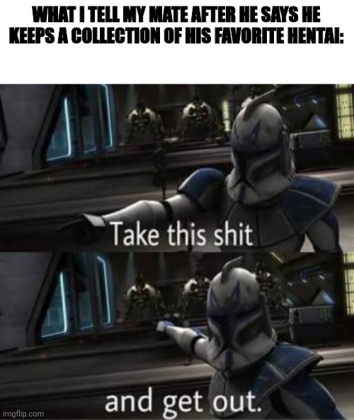 Take this shit and get out | WHAT I TELL MY MATE AFTER HE SAYS HE KEEPS A COLLECTION OF HIS FAVORITE HENTAI: | image tagged in take this shit and get out | made w/ Imgflip meme maker