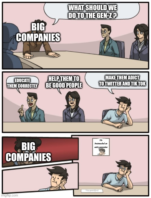 Random gen-z meme | WHAT SHOULD WE DO TO THE GEN-Z ? BIG COMPANIES; MAKE THEM ADICT TO TWITTER AND TIK TOK; EDUCATE THEM CORRECTLY; HELP THEM TO BE GOOD PEOPLE; BIG COMPANIES; He brainwashed an entire generation | image tagged in boardroom meeting unexpected ending,gen z | made w/ Imgflip meme maker