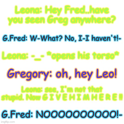 c h a o s | Leona: Hey Fred..have you seen Greg anywhere? G.Fred: W-What? No, I-I haven't!-; Leona: -_- *opens his torso*; Gregory: oh, hey Leo! Leona: see, I'm not that stupid. Now G I V E H I M H E R E !! G.Fred: NOOOOOOOOOO!- | image tagged in blank transparent square | made w/ Imgflip meme maker
