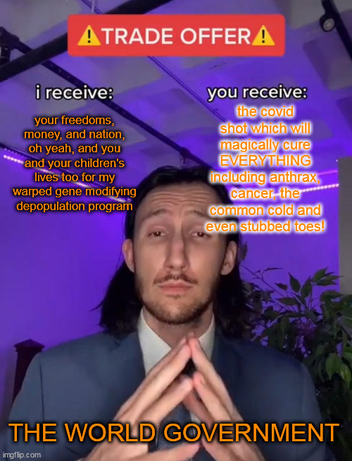 YOU, GET THE SHOT !!!! YOU NEED YOUR FAUCI OUCHIE!!!! | the covid shot which will magically cure EVERYTHING including anthrax, cancer, the common cold and even stubbed toes! your freedoms, money, and nation, oh yeah, and you and your children's lives too for my warped gene modifying depopulation program; THE WORLD GOVERNMENT | image tagged in trade offer | made w/ Imgflip meme maker
