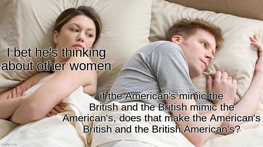 please give to memenade. | I bet he's thinking about other women; if the American's mimic the British and the British mimic the American's, does that make the American's British and the British American's? | image tagged in memes,i bet he's thinking about other women | made w/ Imgflip meme maker