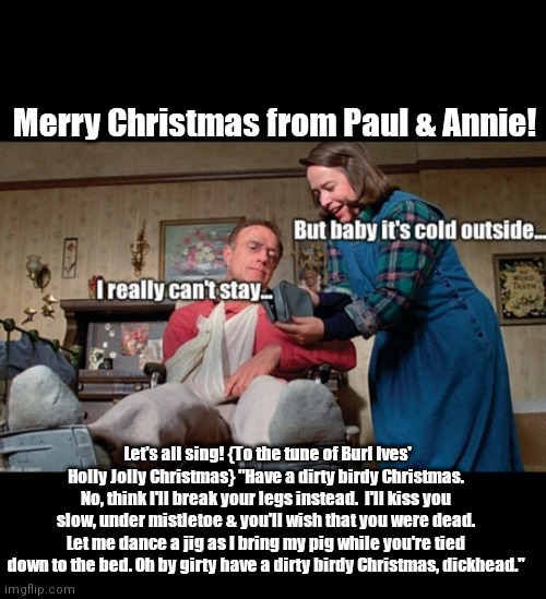 Dirty Birdy Christmas | Merry Christmas from Paul & Annie! Let's all sing! {To the tune of Burl Ives' Holly Jolly Christmas} "Have a dirty birdy Christmas. No, think I'll break your legs instead.  I'll kiss you slow, under mistletoe & you'll wish that you were dead. Let me dance a jig as I bring my pig while you're tied down to the bed. Oh by girty have a dirty birdy Christmas, dickhead." | image tagged in funny | made w/ Imgflip meme maker