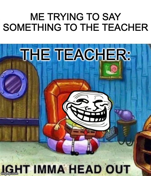 Spongebob Ight Imma Head Out | ME TRYING TO SAY SOMETHING TO THE TEACHER; THE TEACHER: | image tagged in memes,spongebob ight imma head out | made w/ Imgflip meme maker