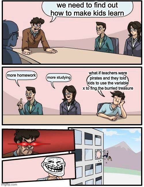 Boardroom Meeting Suggestion Meme | we need to find out how to make kids learn; what if teachers were pirates and they told kids to use the variable x to fing the burried treasure; more homework; more studying | image tagged in memes,boardroom meeting suggestion | made w/ Imgflip meme maker