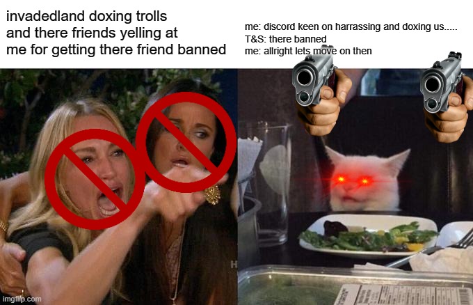 Woman Yelling At Cat Meme | invadedland doxing trolls and there friends yelling at me for getting there friend banned; me: discord keen on harrassing and doxing us.....
T&S: there banned
me: allright lets move on then | image tagged in memes,woman yelling at cat | made w/ Imgflip meme maker